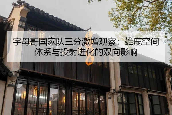 字母哥国家队三分激增观察：雄鹿空间体系与投射进化的双向影响